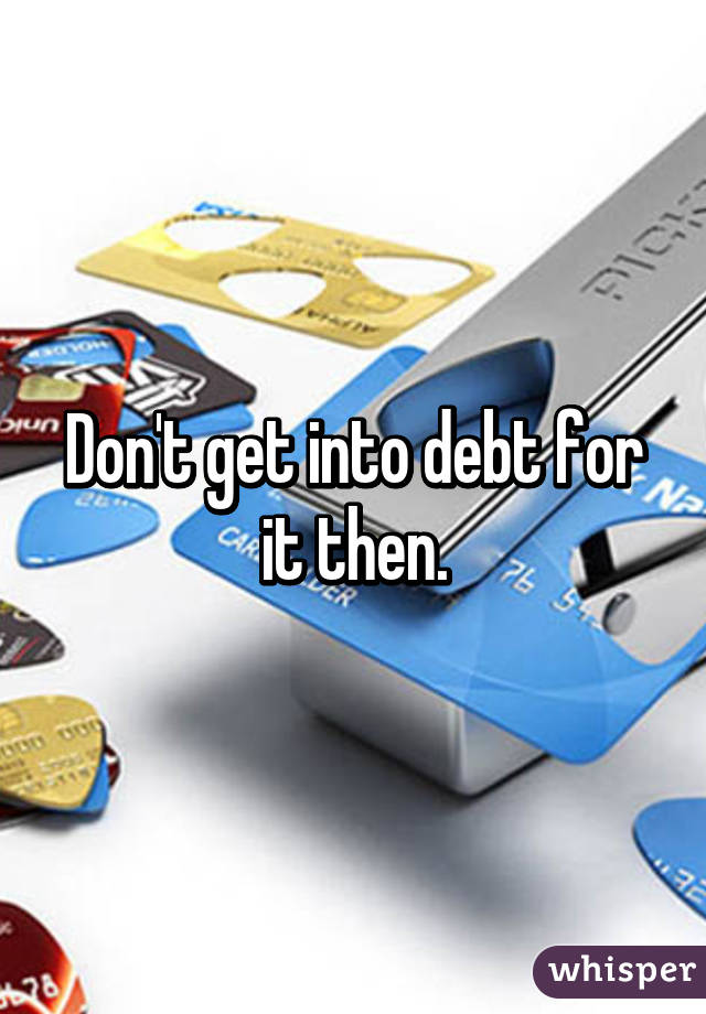 Don't get into debt for it then.