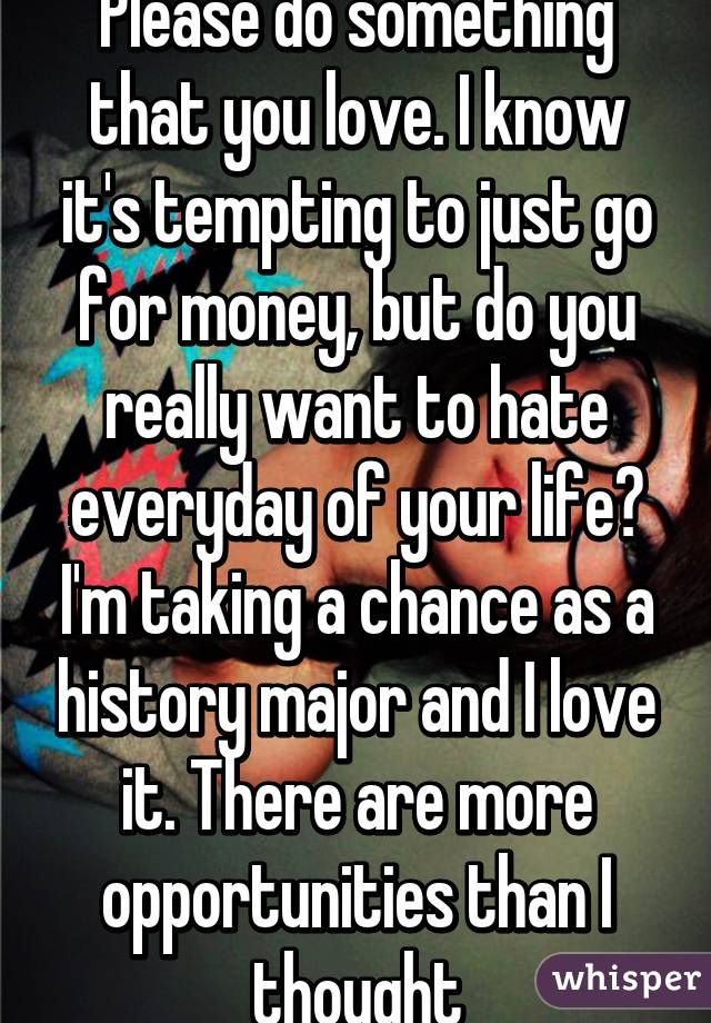 Please do something that you love. I know it's tempting to just go for money, but do you really want to hate everyday of your life? I'm taking a chance as a history major and I love it. There are more opportunities than I thought
