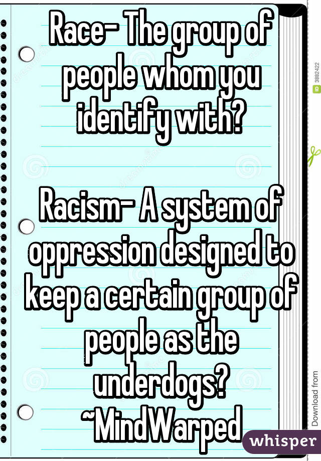 Race- The group of people whom you identify with?

Racism- A system of oppression designed to keep a certain group of people as the underdogs?
~MindWarped