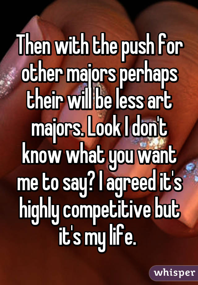 Then with the push for other majors perhaps their will be less art majors. Look I don't know what you want me to say? I agreed it's highly competitive but it's my life. 