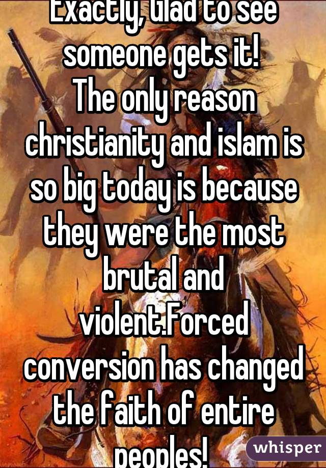 Exactly, Glad to see someone gets it! 
The only reason christianity and islam is so big today is because they were the most brutal and violent.Forced conversion has changed the faith of entire peoples! 