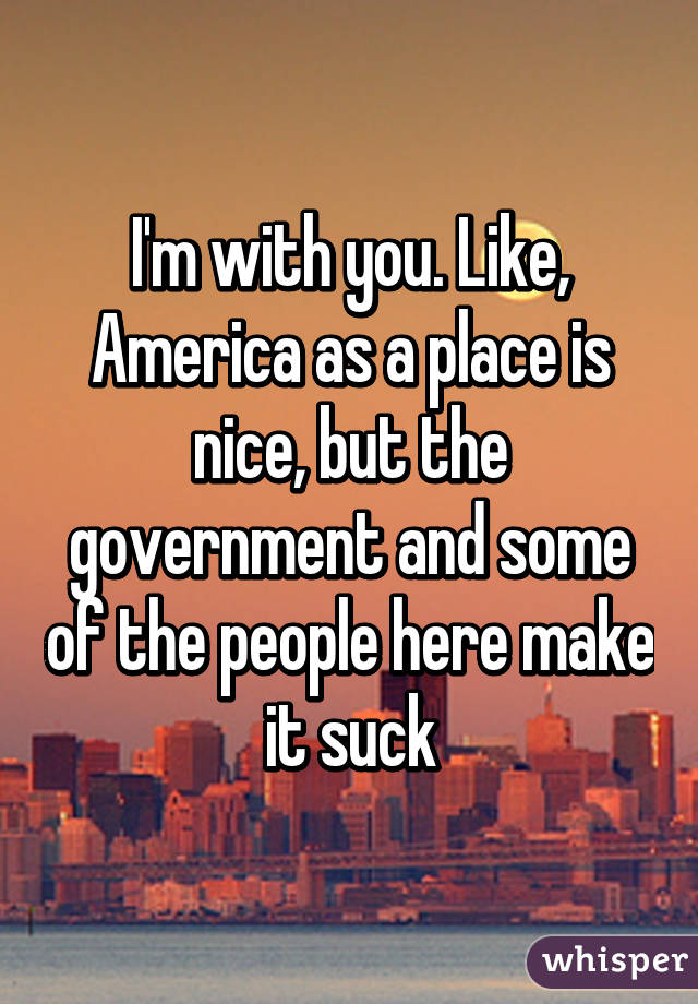 I'm with you. Like, America as a place is nice, but the government and some of the people here make it suck