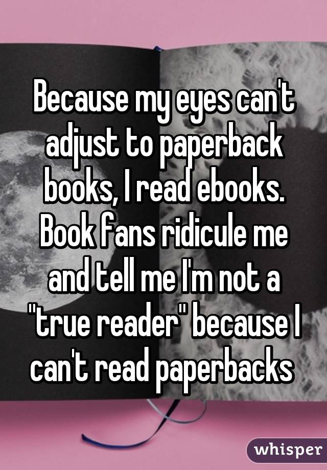 Because my eyes can't adjust to paperback books, I read ebooks. Book fans ridicule me and tell me I'm not a "true reader" because I can't read paperbacks 