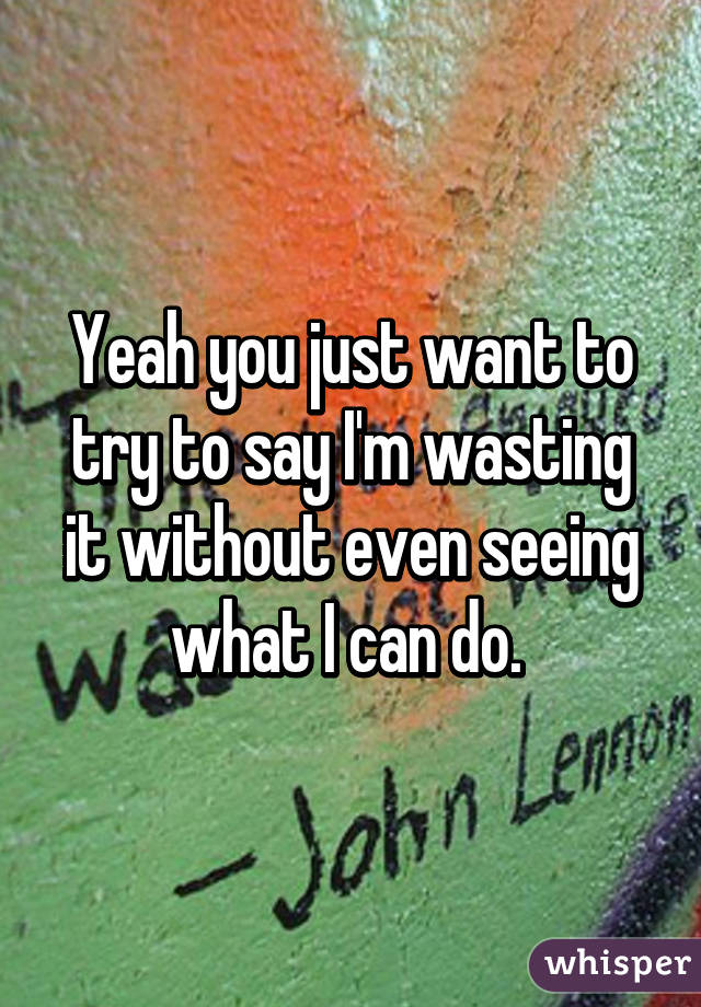 Yeah you just want to try to say I'm wasting it without even seeing what I can do. 