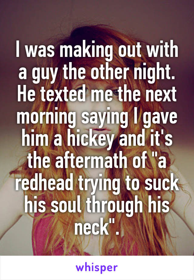 I was making out with a guy the other night. He texted me the next morning saying I gave him a hickey and it's the aftermath of "a redhead trying to suck his soul through his neck".