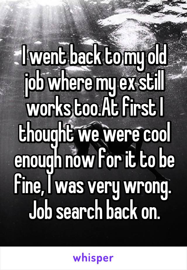 I went back to my old job where my ex still works too.At first I thought we were cool enough now for it to be fine, I was very wrong. 
Job search back on.
