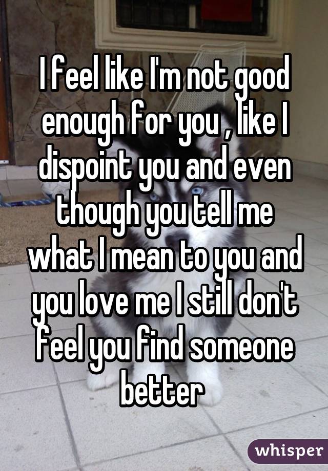 I Feel Like I M Not Good Enough For You Like I Dispoint You And Even