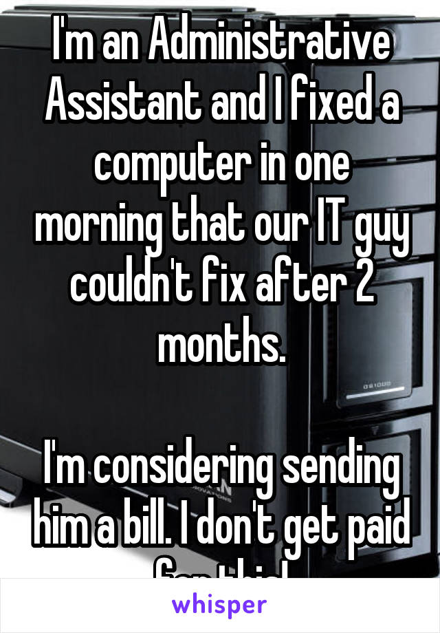 I'm an Administrative Assistant and I fixed a computer in one morning that our IT guy couldn't fix after 2 months.

I'm considering sending him a bill. I don't get paid for this!