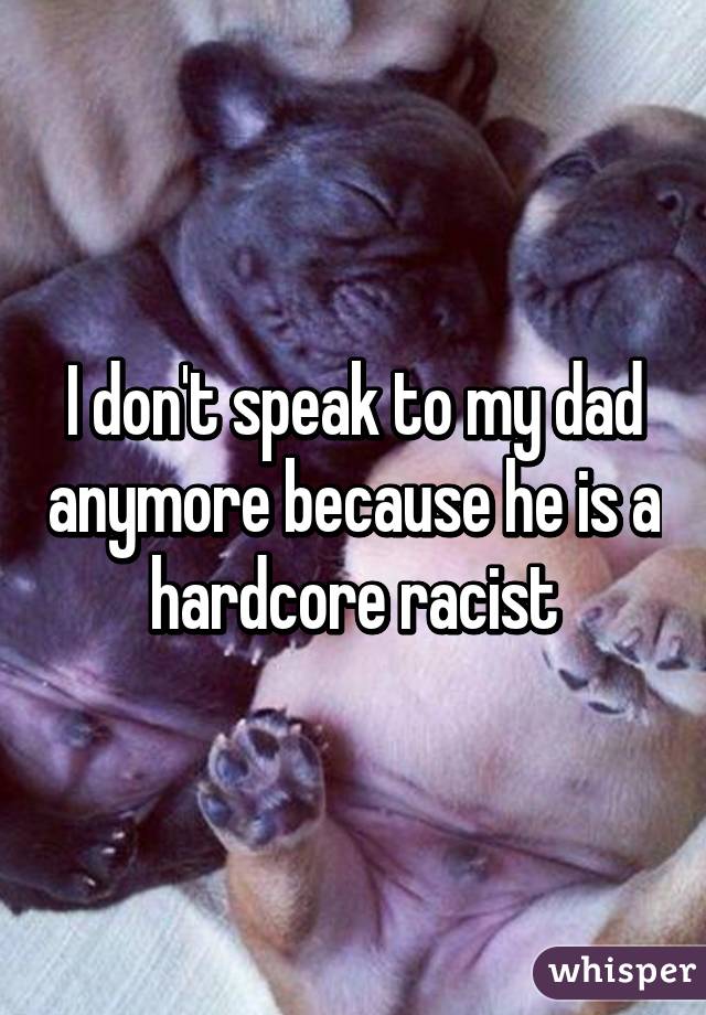 I don't speak to my dad anymore because he is a hardcore racist