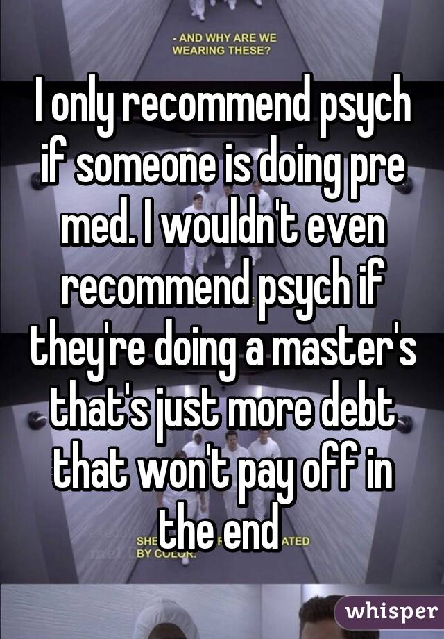 I only recommend psych if someone is doing pre med. I wouldn't even recommend psych if they're doing a master's that's just more debt that won't pay off in the end 