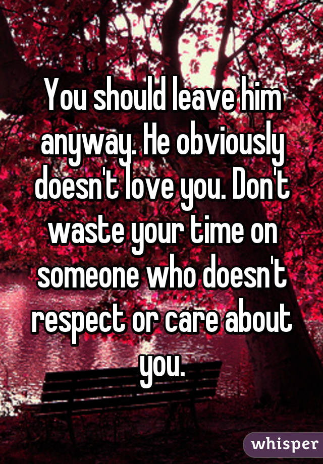 You should leave him anyway. He obviously doesn't love you. Don't waste your time on someone who doesn't respect or care about you.