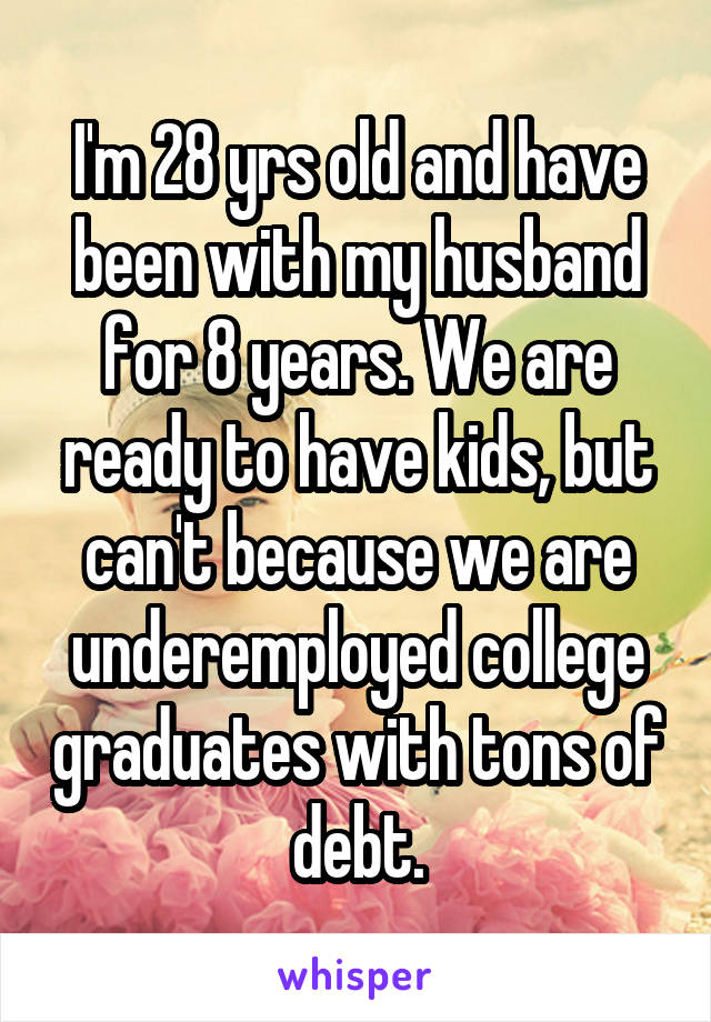 I'm 28 yrs old and have been with my husband for 8 years. We are ready to have kids, but can't because we are underemployed college graduates with tons of debt.
