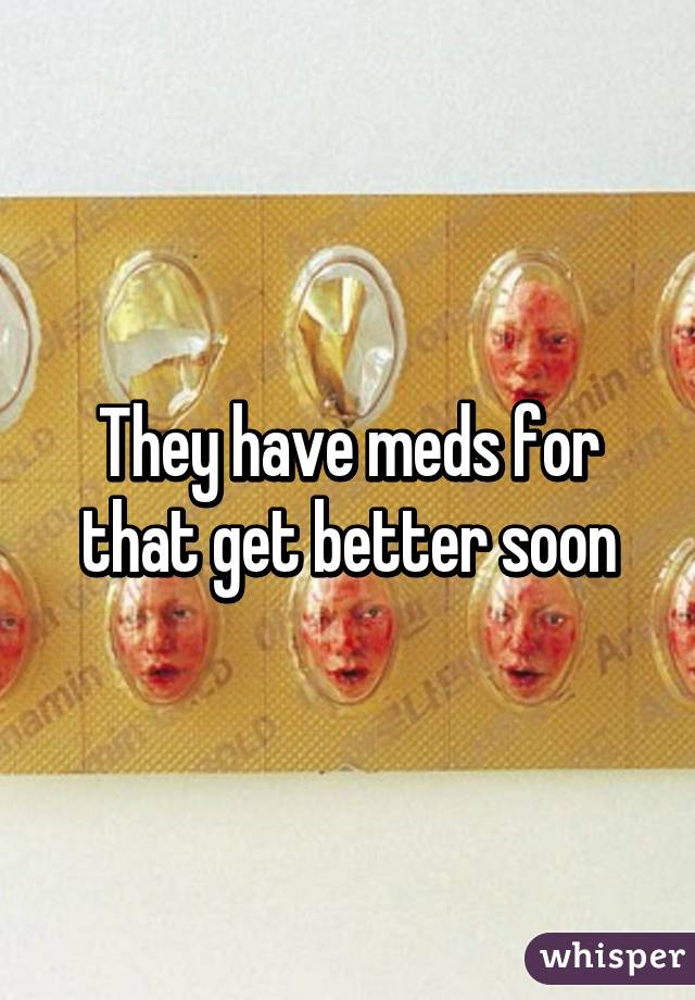 They have meds for that get better soon