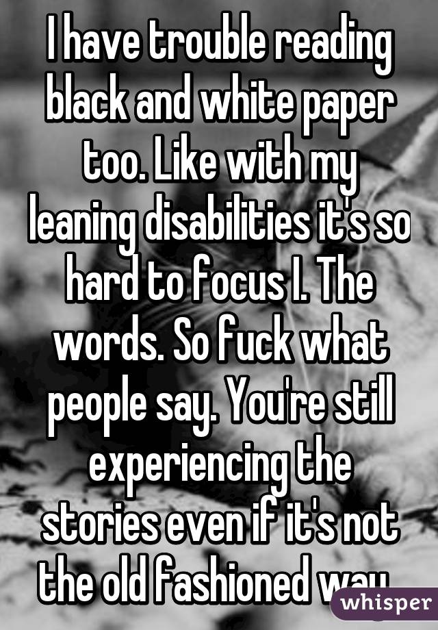 I have trouble reading black and white paper too. Like with my leaning disabilities it's so hard to focus I. The words. So fuck what people say. You're still experiencing the stories even if it's not the old fashioned way. 