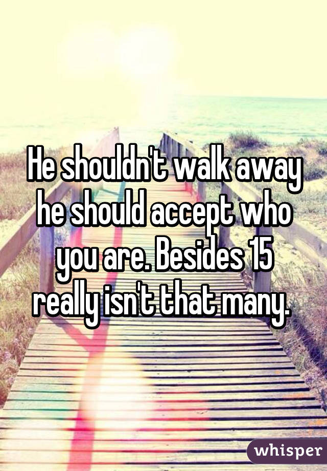 He shouldn't walk away he should accept who you are. Besides 15 really isn't that many. 