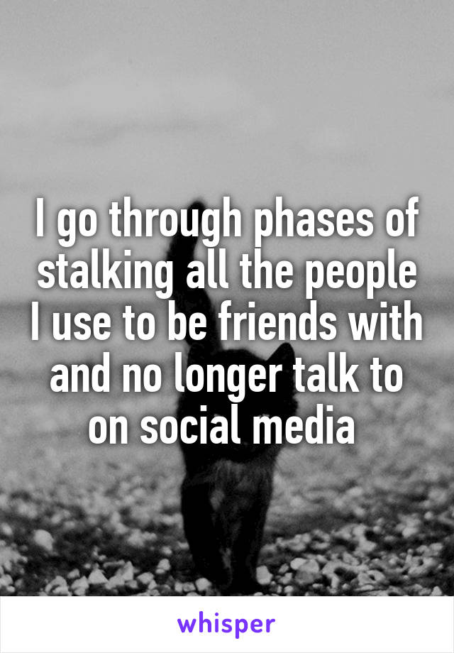 I go through phases of stalking all the people I use to be friends with and no longer talk to on social media 