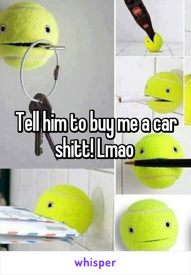 Tell him to buy me a car shitt! Lmao 
