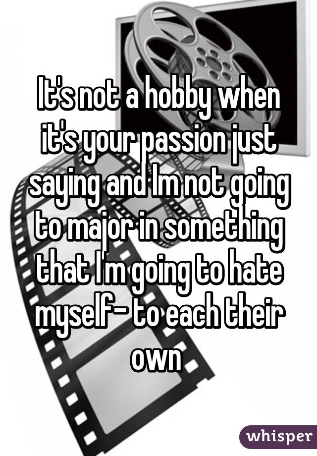 It's not a hobby when it's your passion just saying and Im not going to major in something that I'm going to hate myself- to each their own 