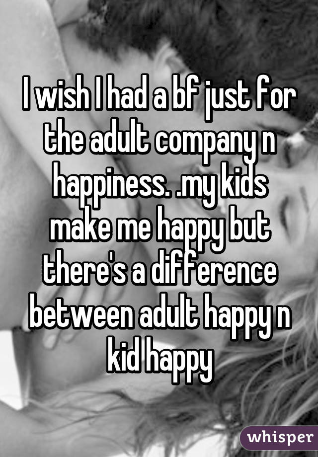 I wish I had a bf just for the adult company n happiness. .my kids make me happy but there's a difference between adult happy n kid happy