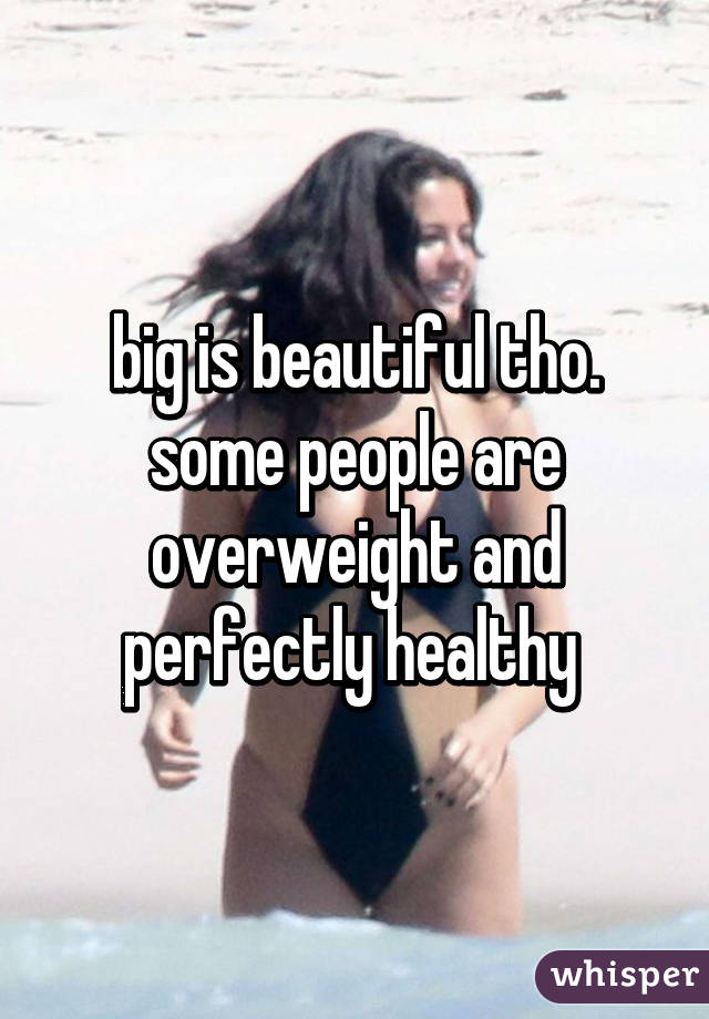 big is beautiful tho. some people are overweight and perfectly healthy 