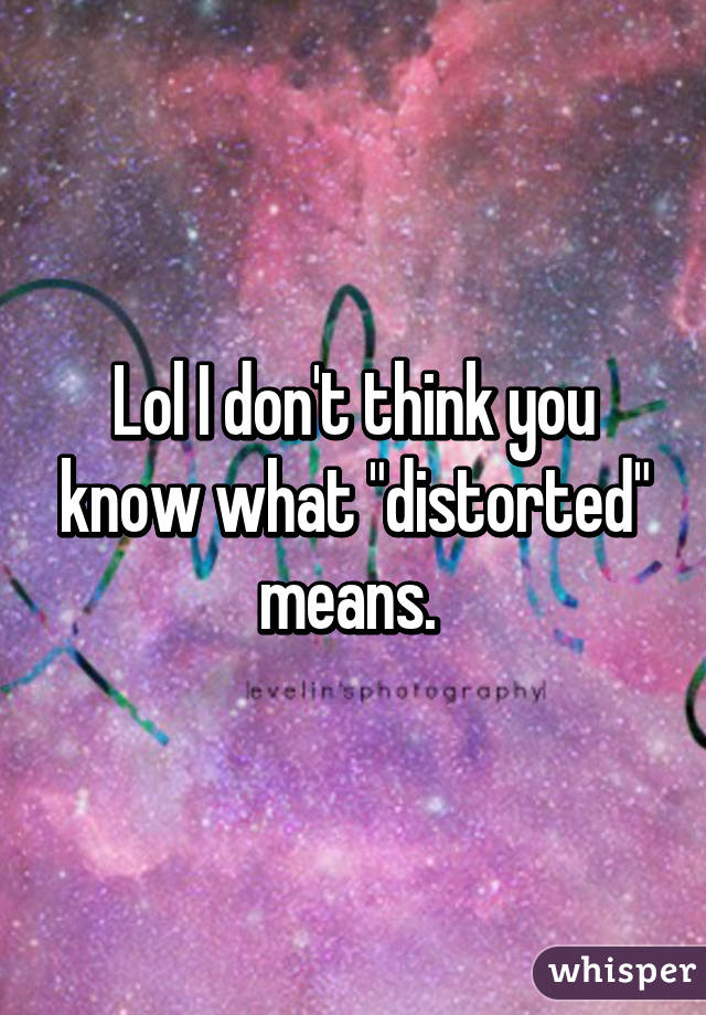 Lol I don't think you know what "distorted" means. 