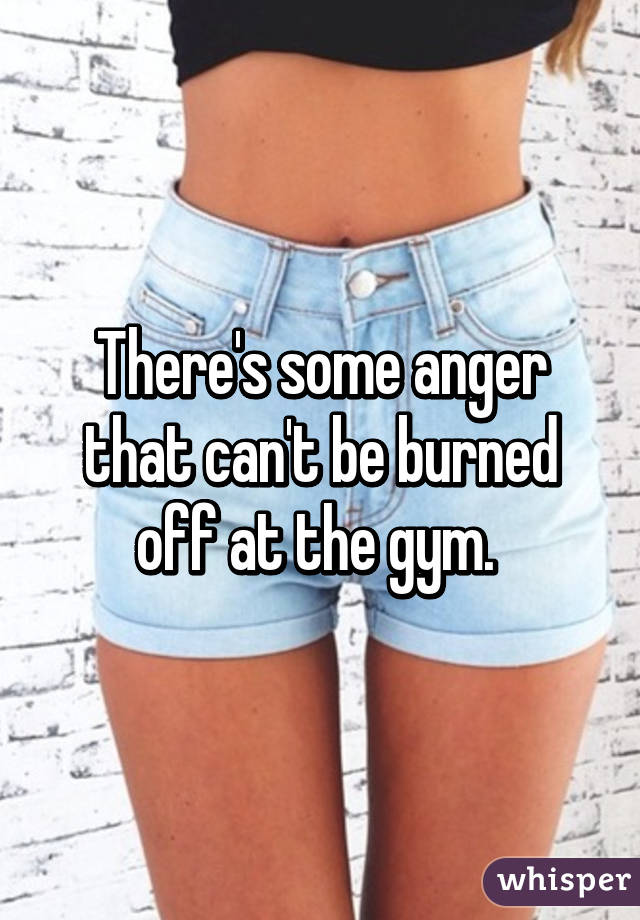 There's some anger that can't be burned off at the gym. 