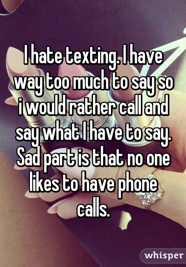 I hate texting. I have way too much to say so i would rather call and say what I have to say. Sad part is that no one likes to have phone calls.