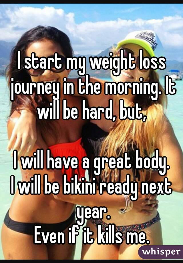 I start my weight loss journey in the morning. It will be hard, but, 

I will have a great body.
I will be bikini ready next year.
Even if it kills me.