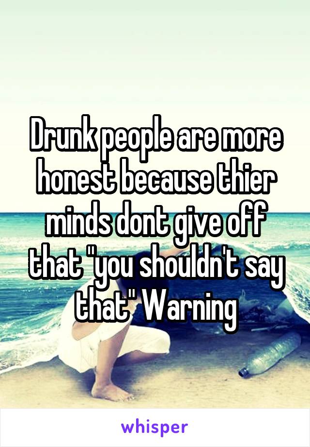 Drunk people are more honest because thier minds dont give off that "you shouldn't say that" Warning