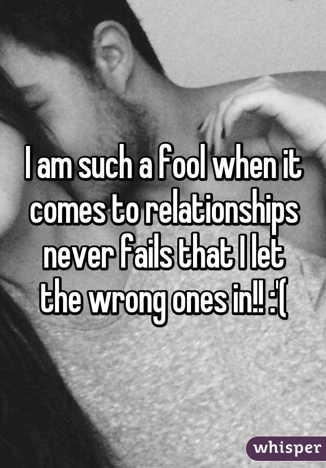 I am such a fool when it comes to relationships never fails that I let the wrong ones in!! :'(