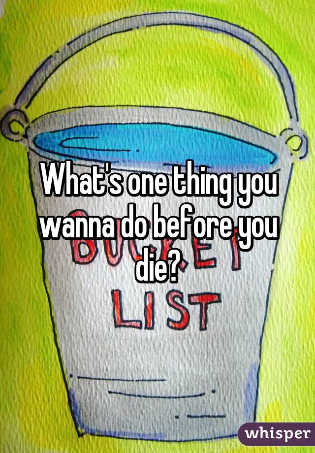 What's one thing you wanna do before you die?