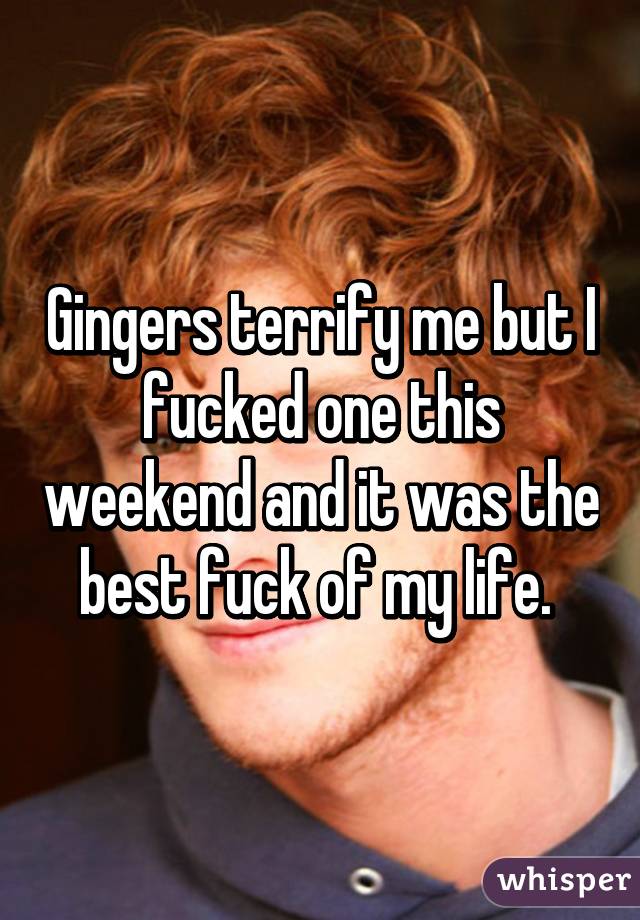 Gingers terrify me but I fucked one this weekend and it was the best fuck of my life. 