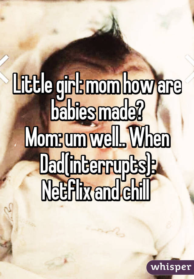 Little girl: mom how are babies made?
Mom: um well.. When
Dad(interrupts): Netflix and chill 
