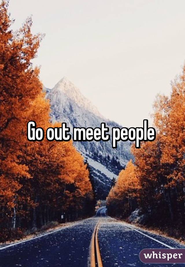 Go out meet people 