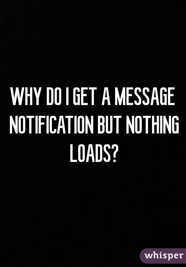 WHY DO I GET A MESSAGE NOTIFICATION BUT NOTHING LOADS?