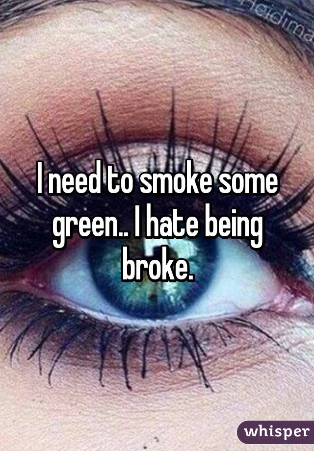 I need to smoke some green.. I hate being broke.