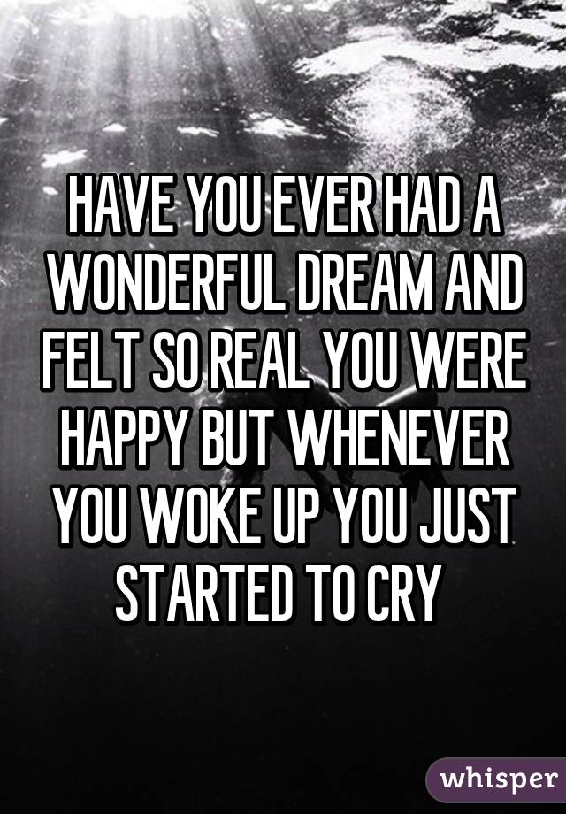 HAVE YOU EVER HAD A WONDERFUL DREAM AND FELT SO REAL YOU WERE HAPPY BUT WHENEVER YOU WOKE UP YOU JUST STARTED TO CRY 