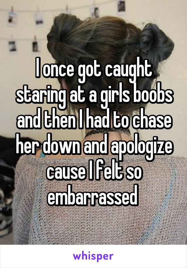 I once got caught staring at a girls boobs and then I had to chase her down and apologize cause I felt so embarrassed 