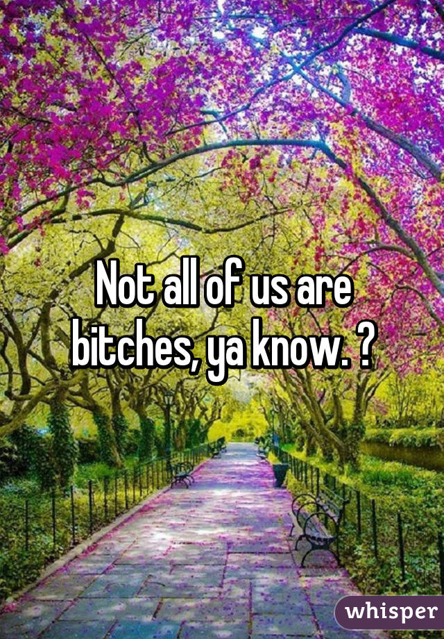 Not all of us are bitches, ya know. 😒