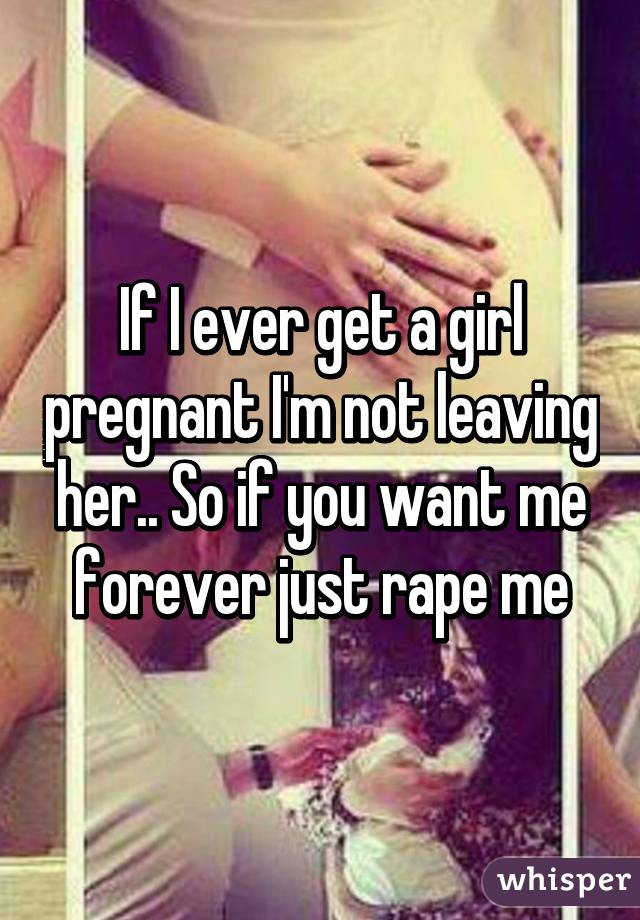 If I ever get a girl pregnant I'm not leaving her.. So if you want me forever just rape me