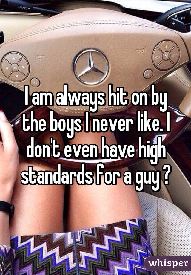 I am always hit on by the boys I never like. I don't even have high standards for a guy 😩