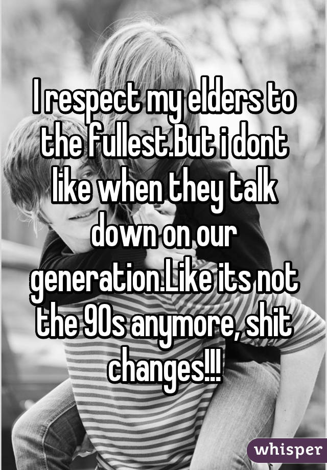 I respect my elders to the fullest.But i dont like when they talk down on our generation.Like its not the 90s anymore, shit changes!!!