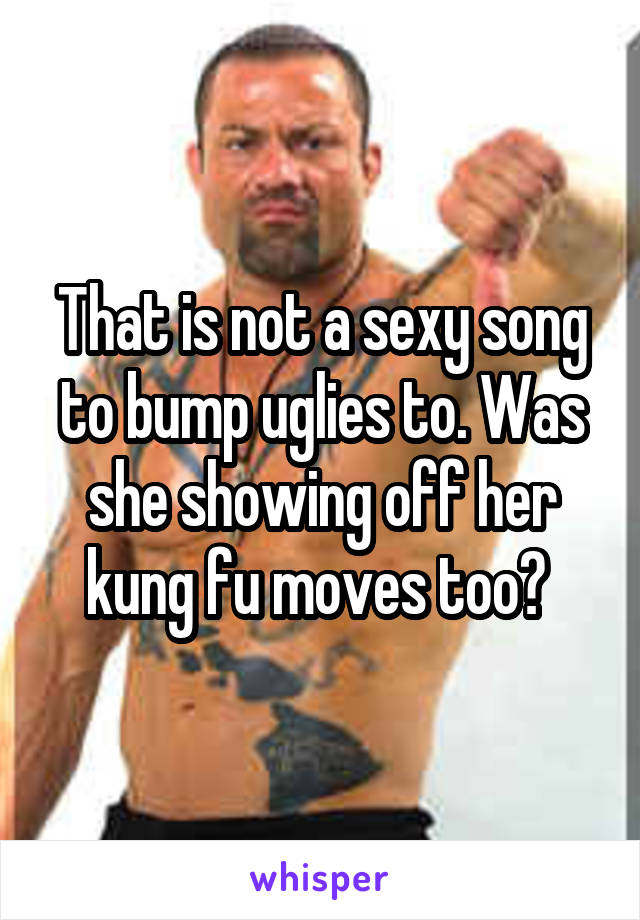 That is not a sexy song to bump uglies to. Was she showing off her kung fu moves too? 