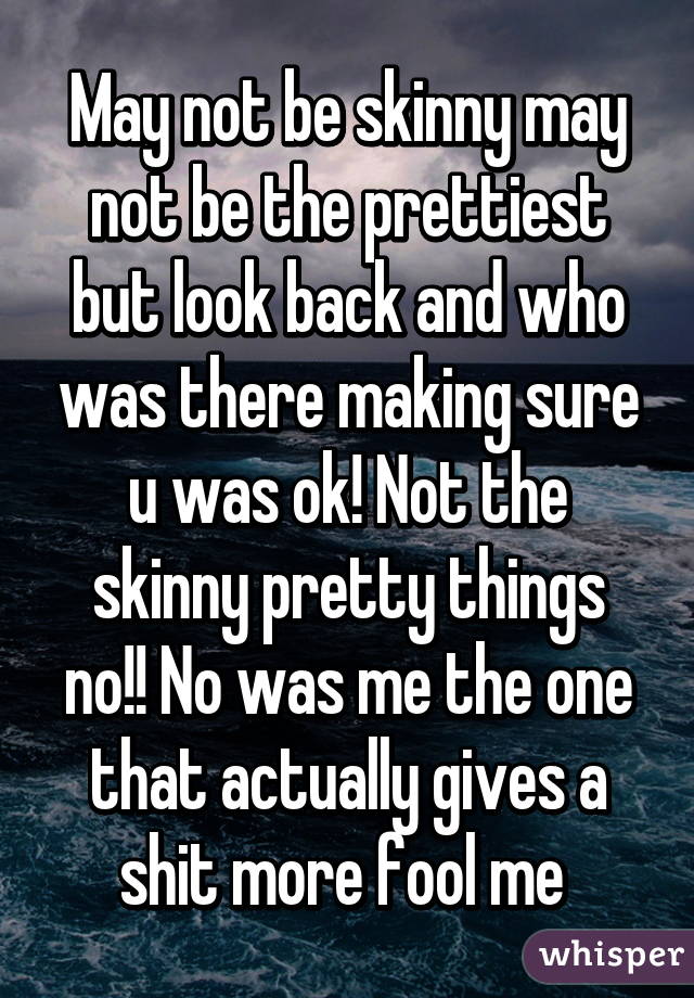 May not be skinny may not be the prettiest but look back and who was there making sure u was ok! Not the skinny pretty things no!! No was me the one that actually gives a shit more fool me 
