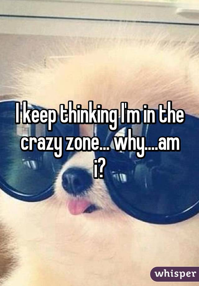 I keep thinking I'm in the crazy zone... why....am i?