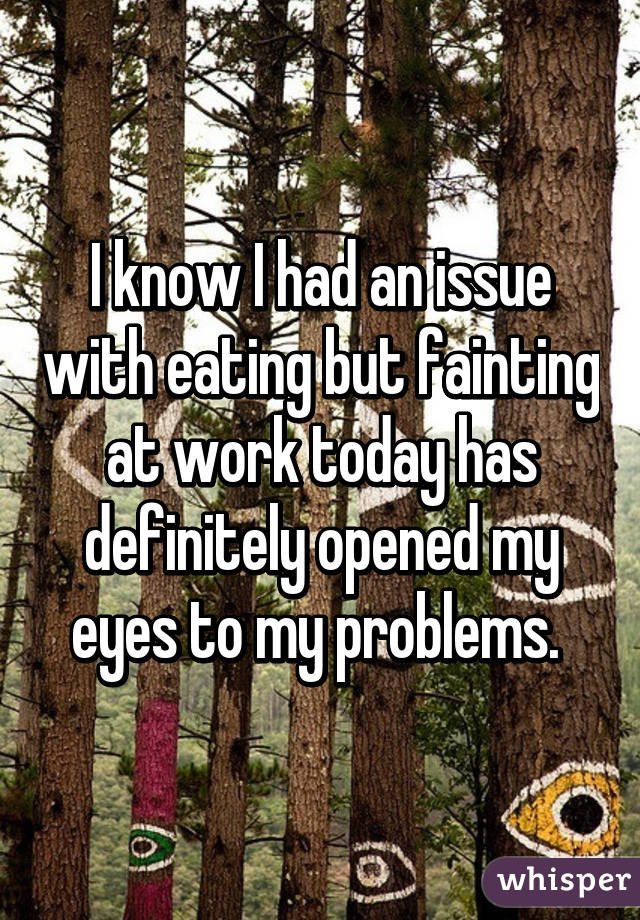 I know I had an issue with eating but fainting at work today has definitely opened my eyes to my problems. 