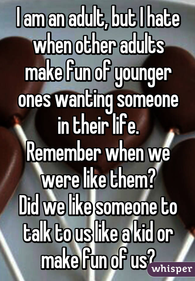 I am an adult, but I hate when other adults make fun of younger ones wanting someone in their life.
Remember when we were like them?
Did we like someone to talk to us like a kid or make fun of us?