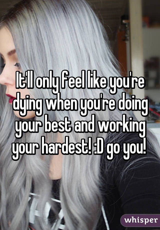 It'll only feel like you're dying when you're doing your best and working your hardest! :D go you! 