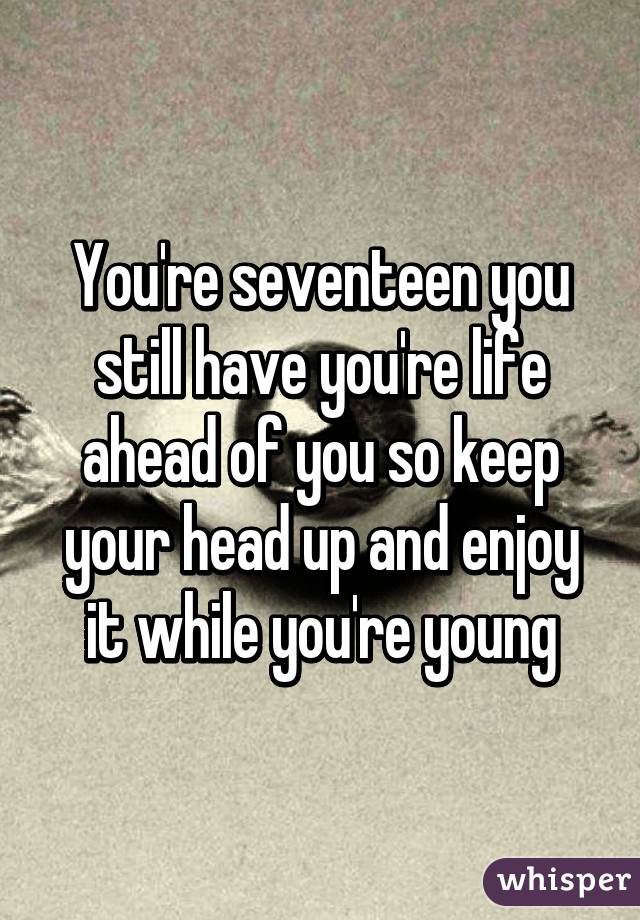You're seventeen you still have you're life ahead of you so keep your head up and enjoy it while you're young