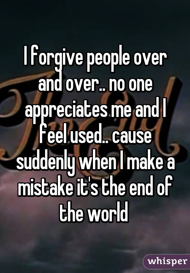 I forgive people over and over.. no one appreciates me and I feel used.. cause suddenly when I make a mistake it's the end of the world 